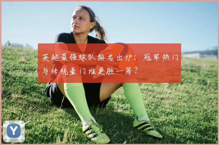 英超最强球队排名出炉：冠军热门与传统豪门谁更胜一筹？