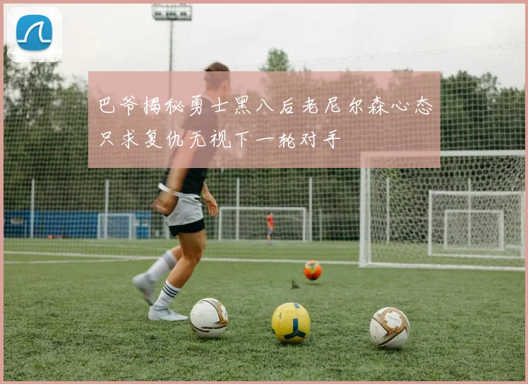 巴爷揭秘勇士黑八后老尼尔森心态只求复仇无视下一轮对手