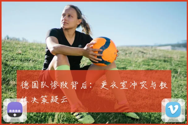 德国队惨败背后：更衣室冲突与教练决策疑云
