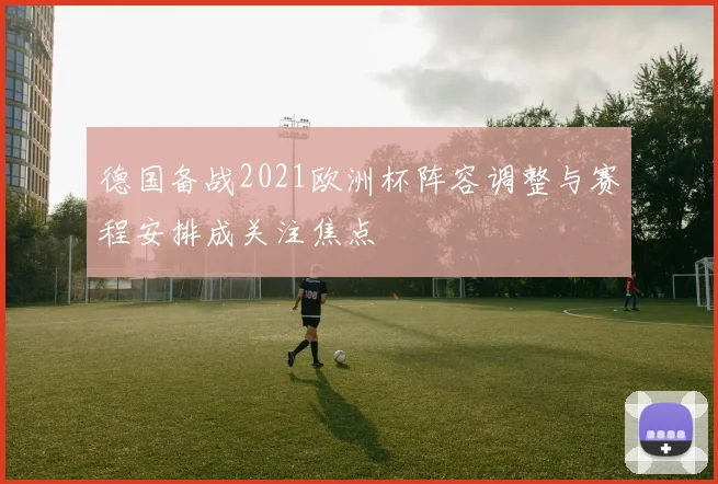 德国备战2021欧洲杯阵容调整与赛程安排成关注焦点
