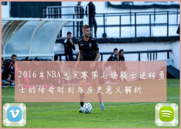 2016年NBA总决赛第七场骑士逆转勇士的传奇时刻与历史意义解析
